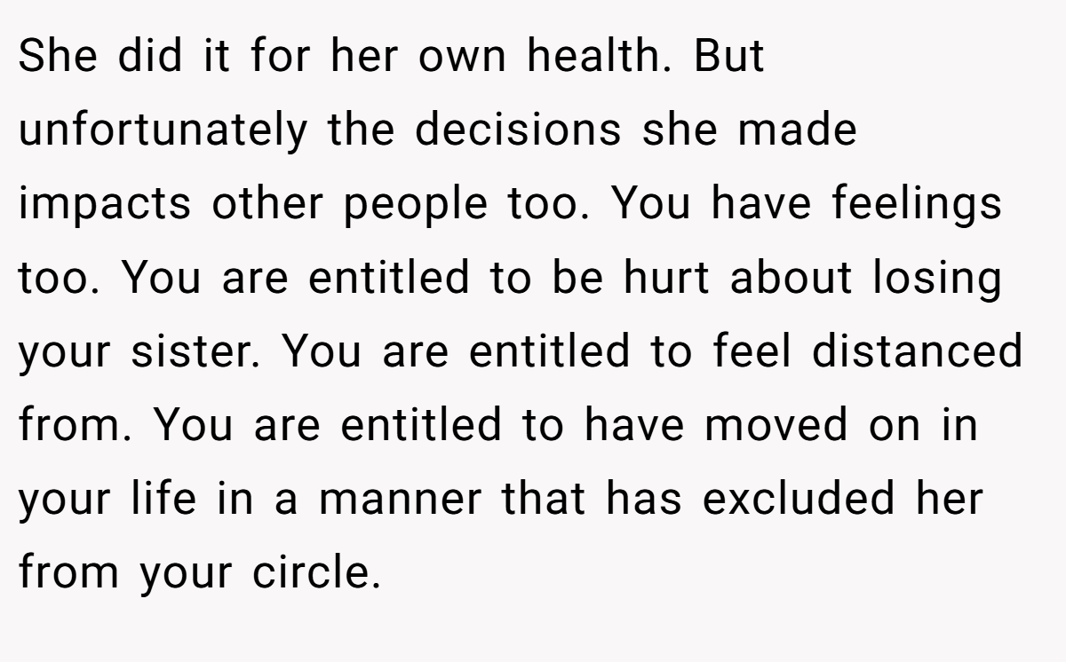 She did it for her own health. But unfortunately the decisions she made impacts other people too. You have feelings too. You are entitled to be hurt about losing your sister. You are entitled to feel distanced from. You are entitled to have moved on in your life in a manner that has excluded her from your circle.