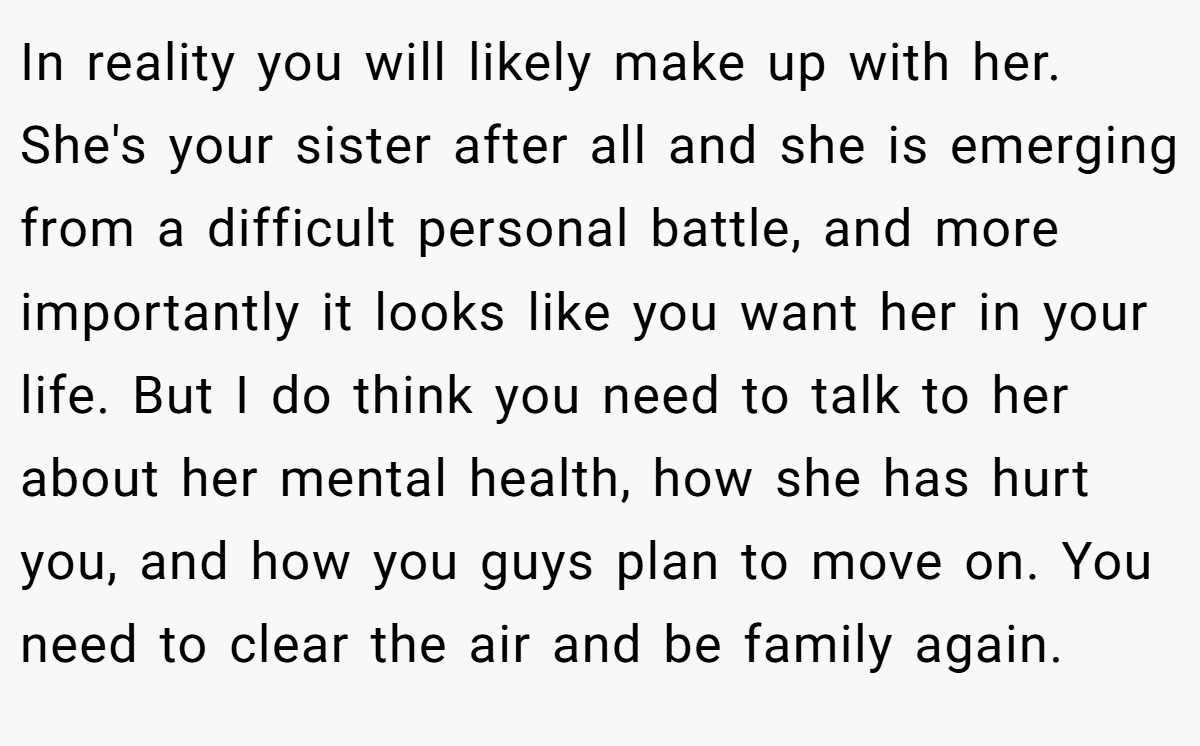 In reality you will likely make up with her. She's your sister after all and she is emerging from a difficult personal battle, and more importantly it looks like you want her in your life. But I do think you need to talk to her about her mental health, how she has hurt you, and how you guys plan to move on. You need to clear the air and be family again.