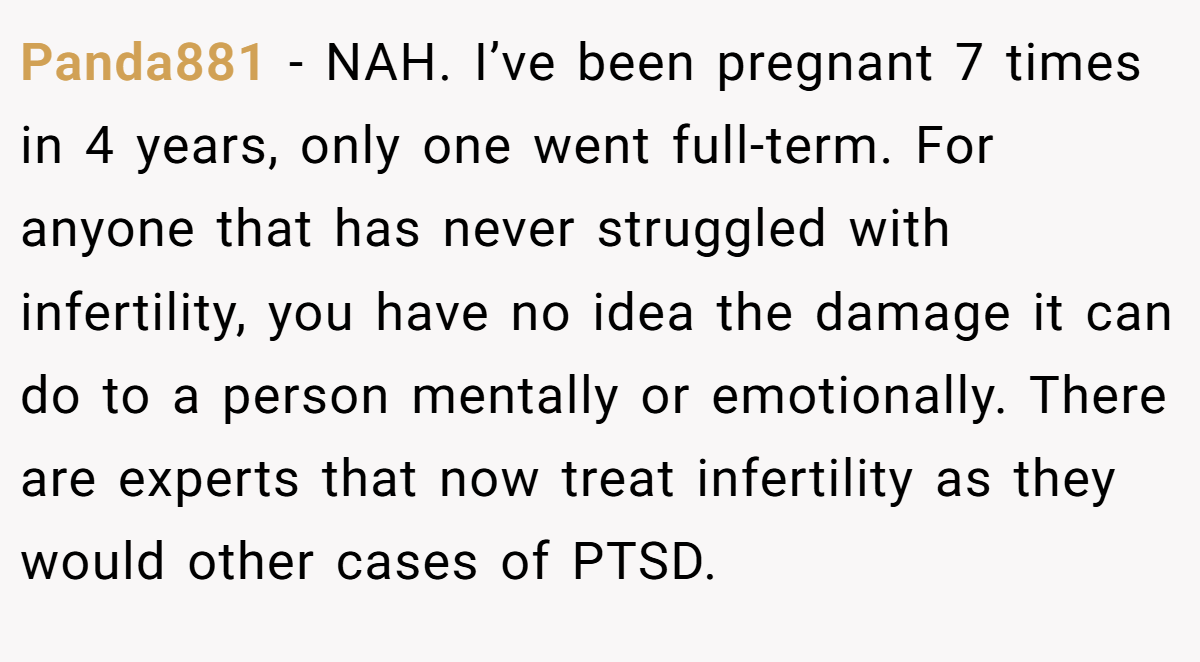 Panda881 − NAH. I’ve been pregnant 7 times in 4 years, only one went full-term. For anyone that has never struggled with infertility, you have no idea the damage it can do to a person mentally or emotionally. There are experts that now treat infertility as they would other cases of PTSD.