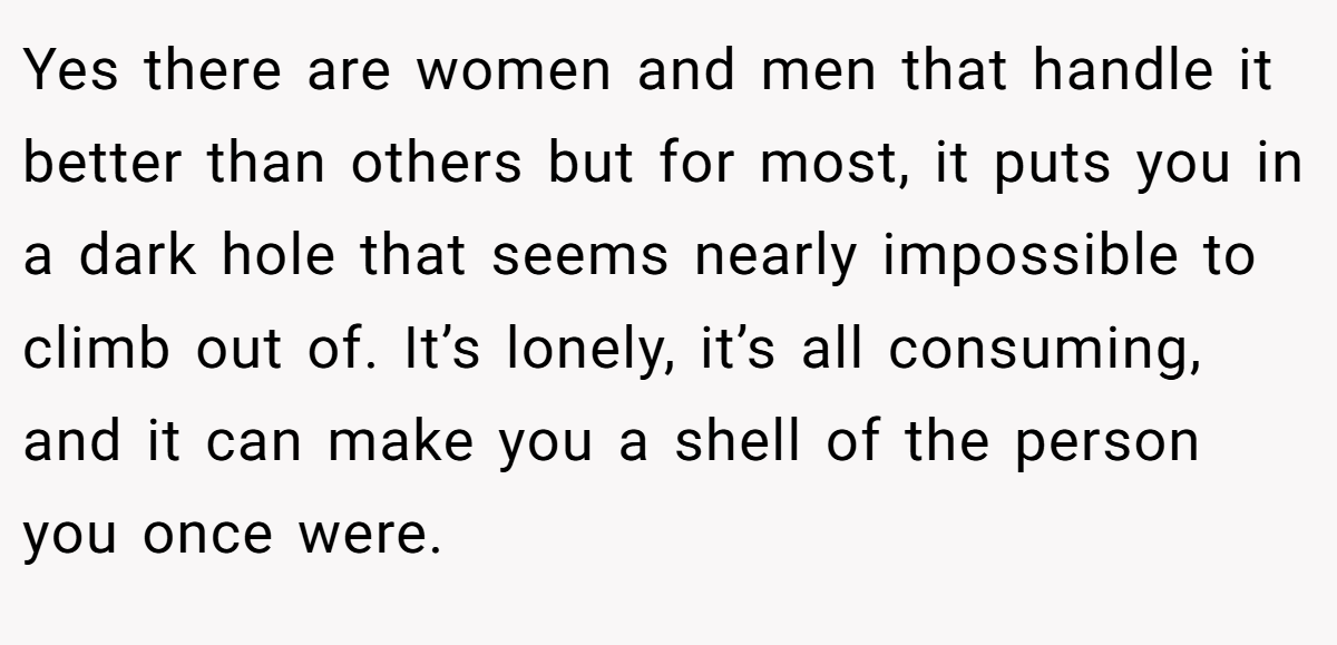 Yes there are women and men that handle it better than others but for most, it puts you in a dark hole that seems nearly impossible to climb out of. It’s lonely, it’s all consuming, and it can make you a shell of the person you once were.