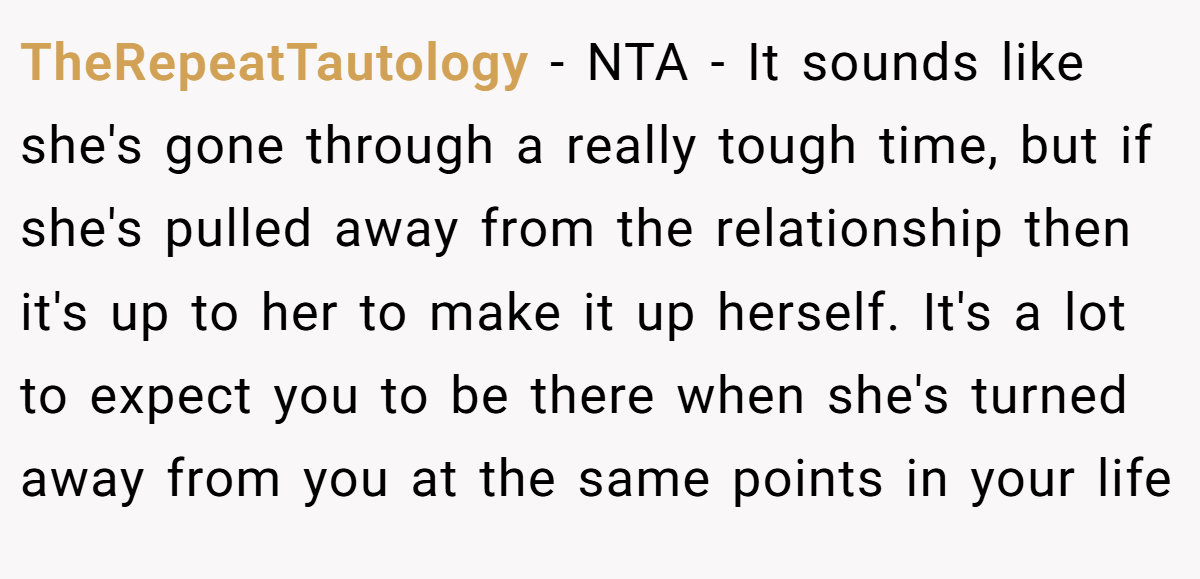 TheRepeatTautology − NTA - It sounds like she's gone through a really tough time, but if she's pulled away from the relationship then it's up to her to make it up herself. It's a lot to expect you to be there when she's turned away from you at the same points in your life
