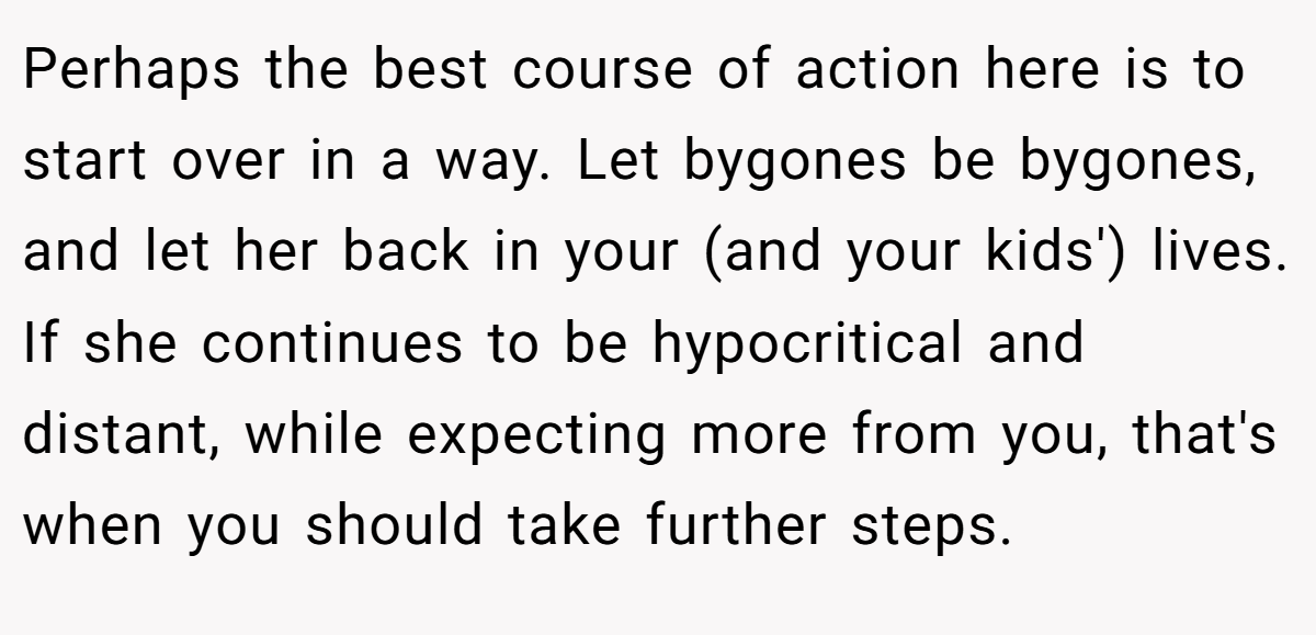 Perhaps the best course of action here is to start over in a way. Let bygones be bygones, and let her back in your (and your kids') lives. If she continues to be hypocritical and distant, while expecting more from you, that's when you should take further steps.