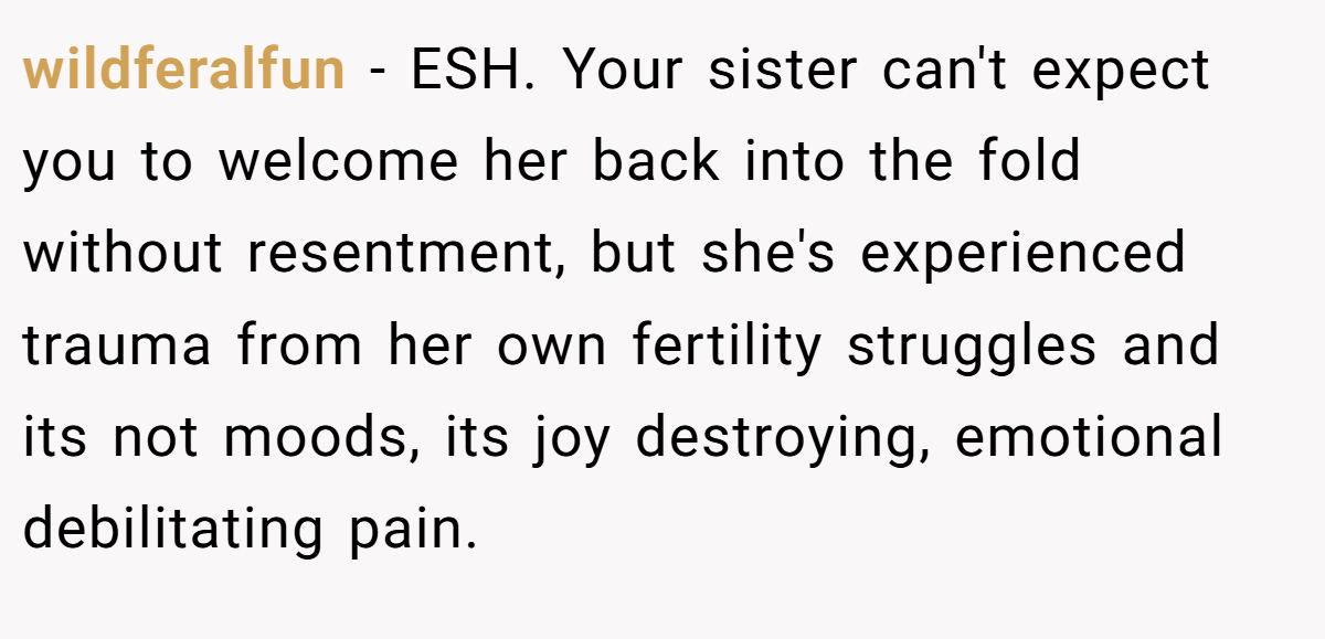 wildferalfun − ESH. Your sister can't expect you to welcome her back into the fold without resentment, but she's experienced trauma from her own fertility struggles and its not moods, its joy destroying, emotional debilitating pain.