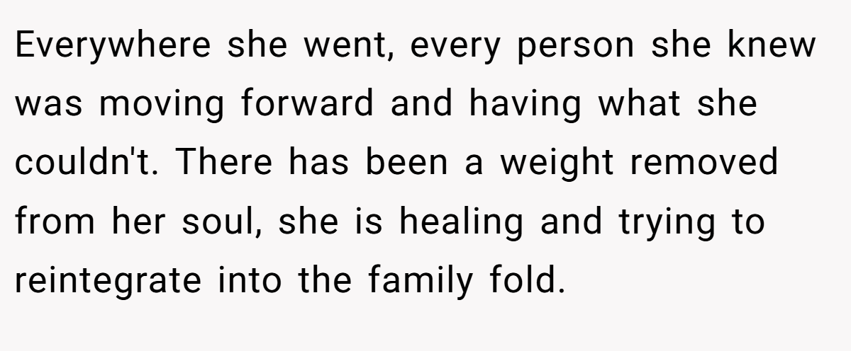 Everywhere she went, every person she knew was moving forward and having what she couldn't. There has been a weight removed from her soul, she is healing and trying to reintegrate into the family fold.