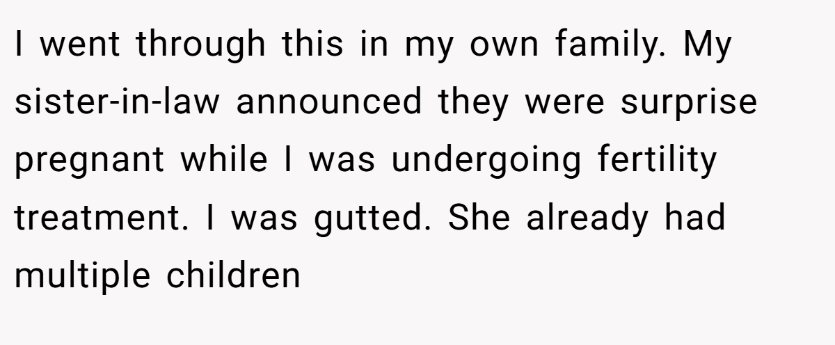 I went through this in my own family. My sister-in-law announced they were surprise pregnant while I was undergoing fertility treatment. I was gutted. She already had multiple children