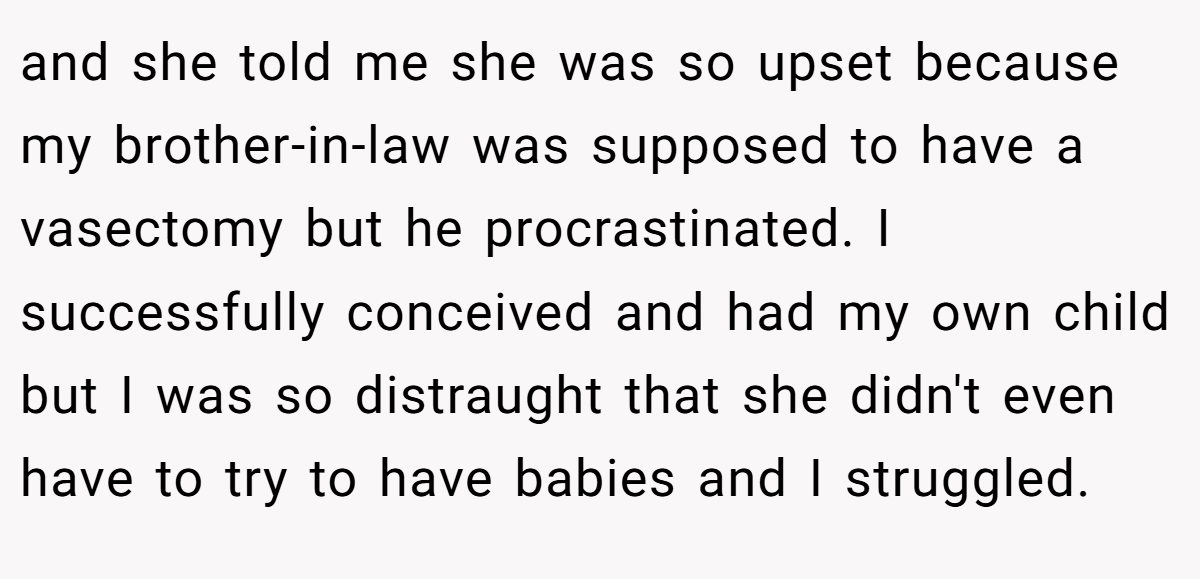 and she told me she was so upset because my brother-in-law was supposed to have a vasectomy but he procrastinated. I successfully conceived and had my own child but I was so distraught that she didn't even have to try to have babies and I struggled.
