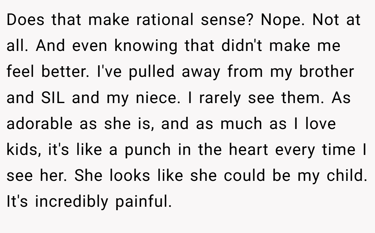Does that make rational sense? Nope. Not at all. And even knowing that didn't make me feel better. I've pulled away from my brother and SIL and my niece. I rarely see them. As adorable as she is, and as much as I love kids, it's like a punch in the heart every time I see her. She looks like she could be my child. It's incredibly painful.