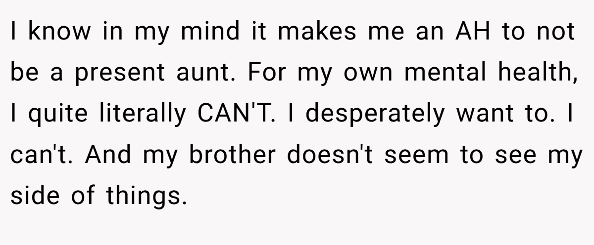 I know in my mind it makes me an AH to not be a present aunt. For my own mental health, I quite literally CAN'T. I desperately want to. I can't. And my brother doesn't seem to see my side of things.