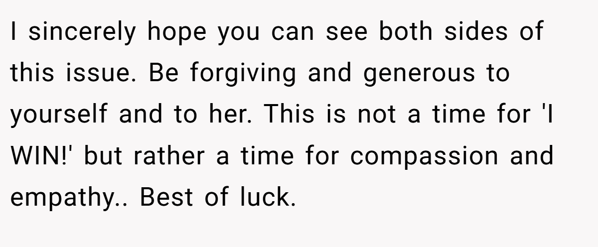 I sincerely hope you can see both sides of this issue. Be forgiving and generous to yourself and to her. This is not a time for 'I WIN!' but rather a time for compassion and empathy.. Best of luck.