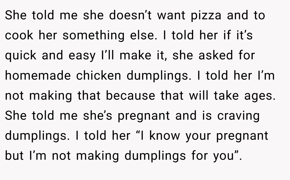 She told me she doesn’t want pizza and to cook her something else. I told her if it’s quick and easy I’ll make it, she asked for homemade chicken dumplings. I told her I’m not making that because that will take ages. She told me she’s pregnant and is craving dumplings. I told her “I know your pregnant but I’m not making dumplings for you”.