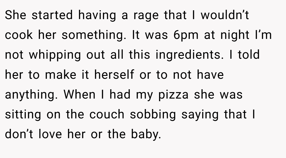 She started having a rage that I wouldn’t cook her something. It was 6pm at night I’m not whipping out all this ingredients. I told her to make it herself or to not have anything. When I had my pizza she was sitting on the couch sobbing saying that I don’t love her or the baby.