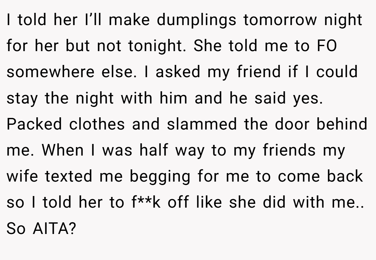 I told her I’ll make dumplings tomorrow night for her but not tonight. She told me to FO somewhere else. I asked my friend if I could stay the night with him and he said yes. Packed clothes and slammed the door behind me. When I was half way to my friends my wife texted me begging for me to come back so I told her to f**k off like she did with me.. So AITA?
