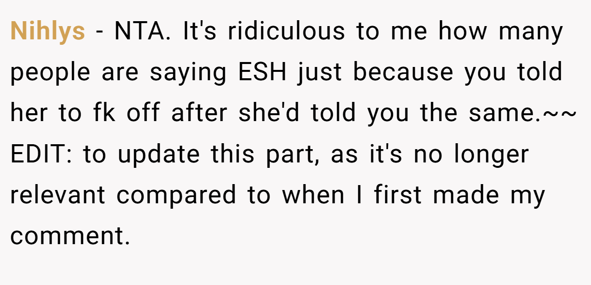 Nihlys − NTA. It's ridiculous to me how many people are saying ESH just because you told her to fk off after she'd told you the same.~~ EDIT: to update this part, as it's no longer relevant compared to when I first made my comment.