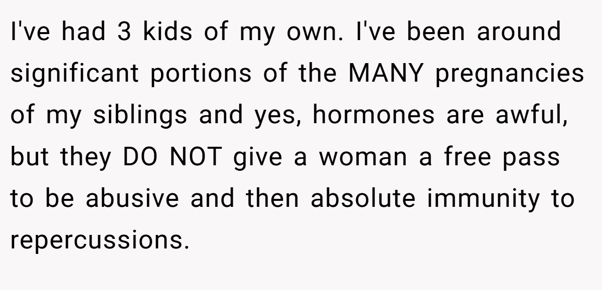 I've had 3 kids of my own. I've been around significant portions of the MANY pregnancies of my siblings and yes, hormones are awful, but they DO NOT give a woman a free pass to be abusive and then absolute immunity to repercussions.