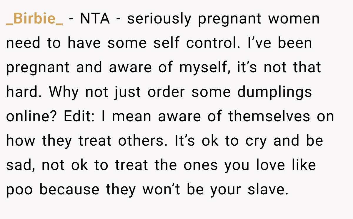_Birbie_ − NTA - seriously pregnant women need to have some self control. I’ve been pregnant and aware of myself, it’s not that hard. Why not just order some dumplings online? Edit: I mean aware of themselves on how they treat others. It’s ok to cry and be sad, not ok to treat the ones you love like poo because they won’t be your slave.