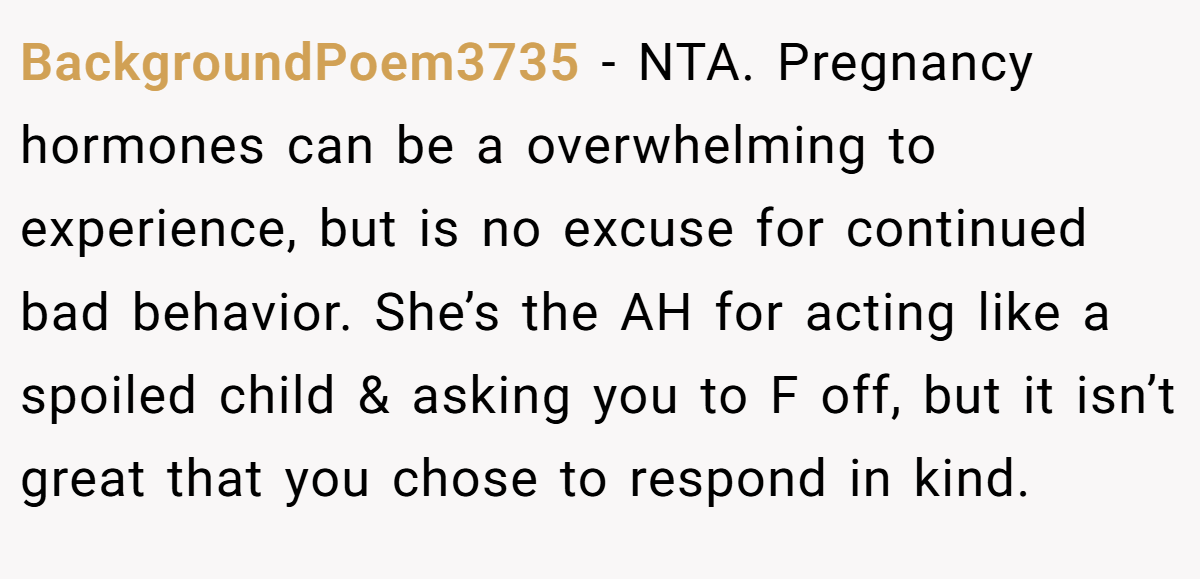 BackgroundPoem3735 − NTA. Pregnancy hormones can be a overwhelming to experience, but is no excuse for continued bad behavior. She’s the AH for acting like a spoiled child & asking you to F off, but it isn’t great that you chose to respond in kind.