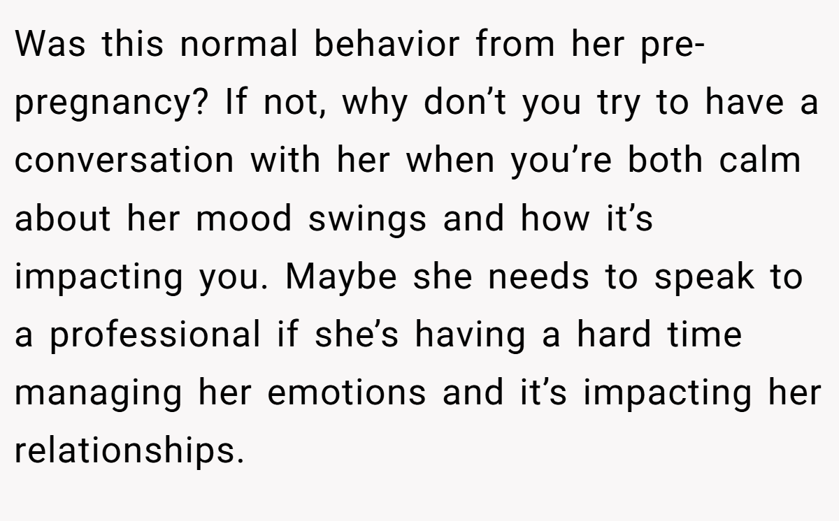 Was this normal behavior from her pre-pregnancy? If not, why don’t you try to have a conversation with her when you’re both calm about her mood swings and how it’s impacting you. Maybe she needs to speak to a professional if she’s having a hard time managing her emotions and it’s impacting her relationships.