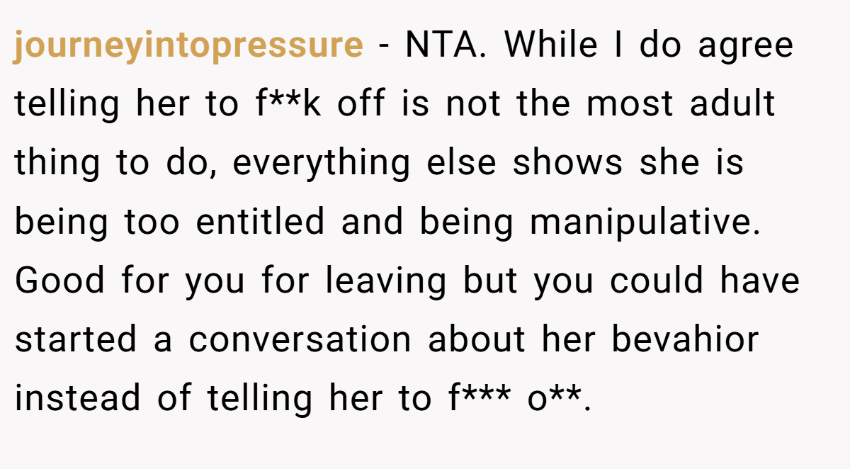 journeyintopressure − NTA. While I do agree telling her to f**k off is not the most adult thing to do, everything else shows she is being too entitled and being manipulative. Good for you for leaving but you could have started a conversation about her bevahior instead of telling her to f*** o**.