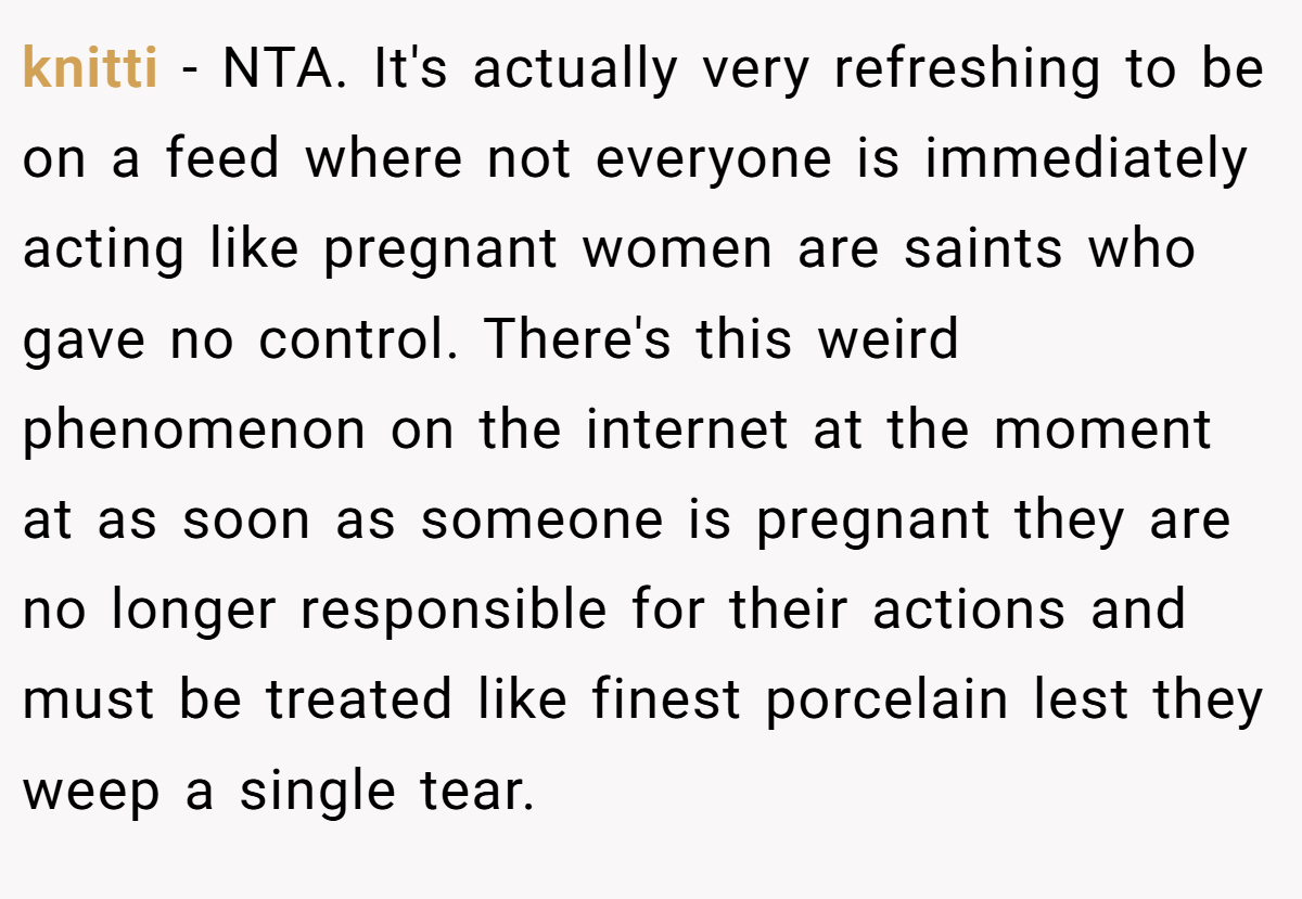 knitti − NTA. It's actually very refreshing to be on a feed where not everyone is immediately acting like pregnant women are saints who gave no control. There's this weird phenomenon on the internet at the moment at as soon as someone is pregnant they are no longer responsible for their actions and must be treated like finest porcelain lest they weep a single tear.