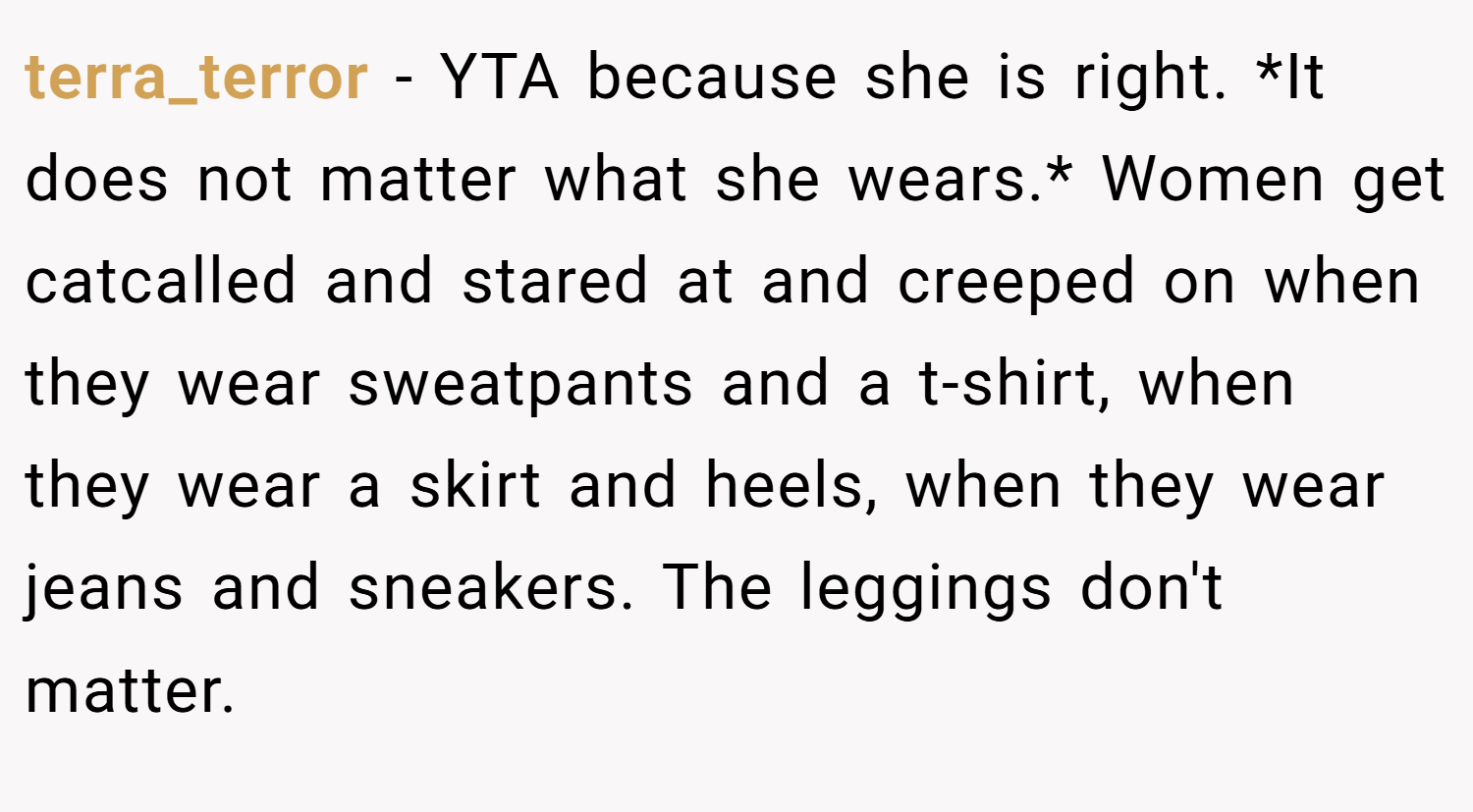terra_terror − YTA because she is right. *It does not matter what she wears.* Women get catcalled and stared at and creeped on when they wear sweatpants and a t-shirt, when they wear a skirt and heels, when they wear jeans and sneakers. The leggings don't matter.