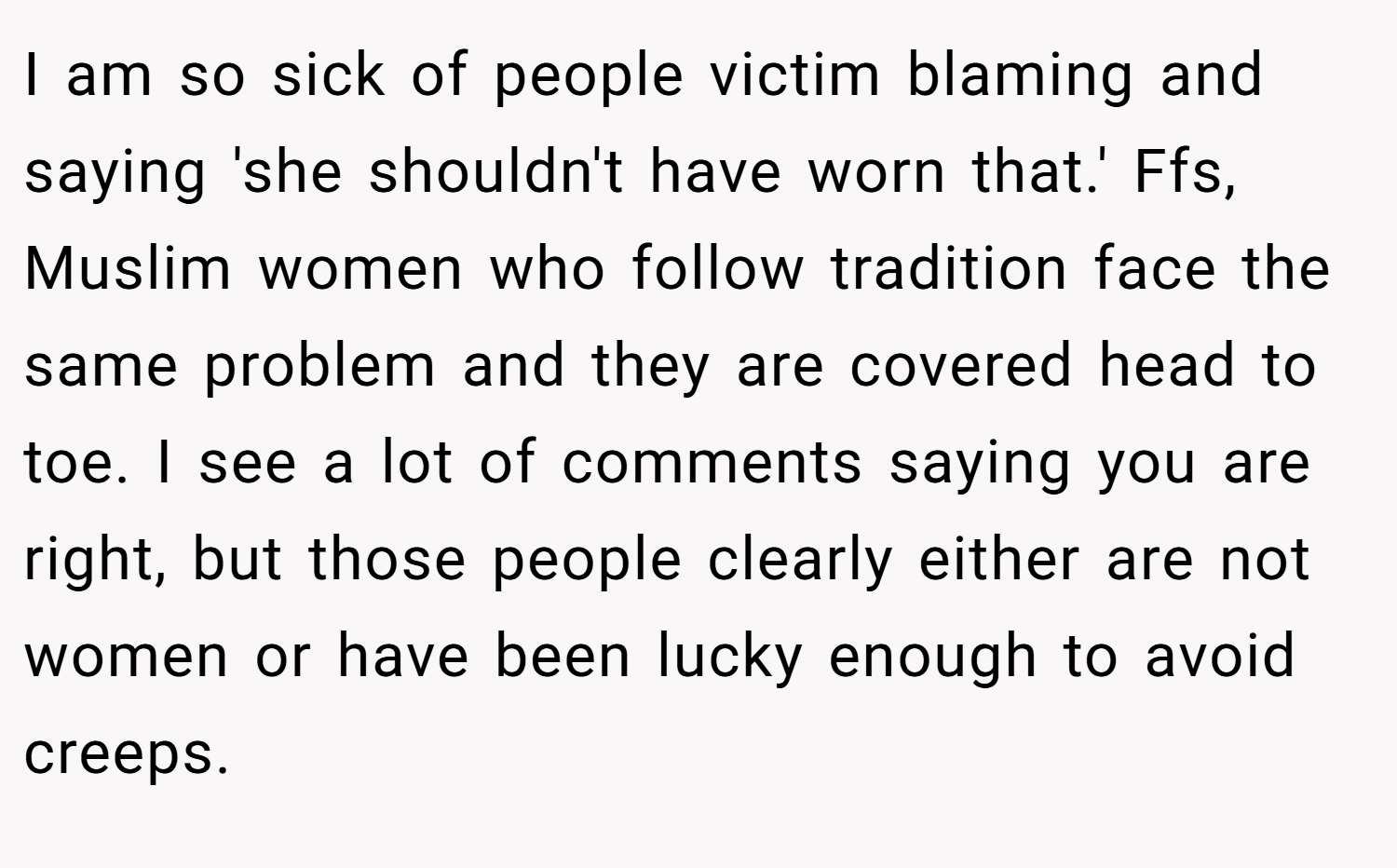 I am so sick of people victim blaming and saying 'she shouldn't have worn that.' Ffs, Muslim women who follow tradition face the same problem and they are covered head to toe. I see a lot of comments saying you are right, but those people clearly either are not women or have been lucky enough to avoid creeps.