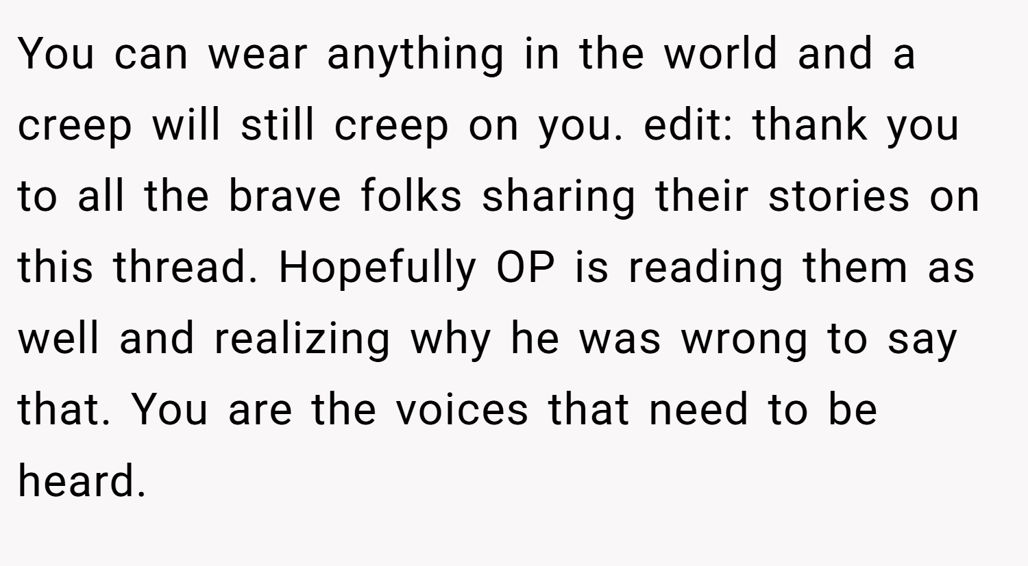 You can wear anything in the world and a creep will still creep on you. edit: thank you to all the brave folks sharing their stories on this thread. Hopefully OP is reading them as well and realizing why he was wrong to say that. You are the voices that need to be heard.