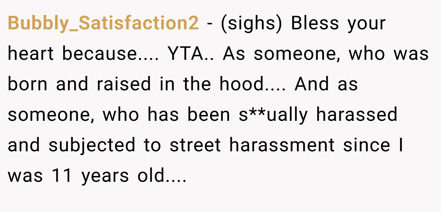Bubbly_Satisfaction2 − (sighs) Bless your heart because.... YTA.. As someone, who was born and raised in the hood.... And as someone, who has been s**ually harassed and subjected to street harassment since I was 11 years old....