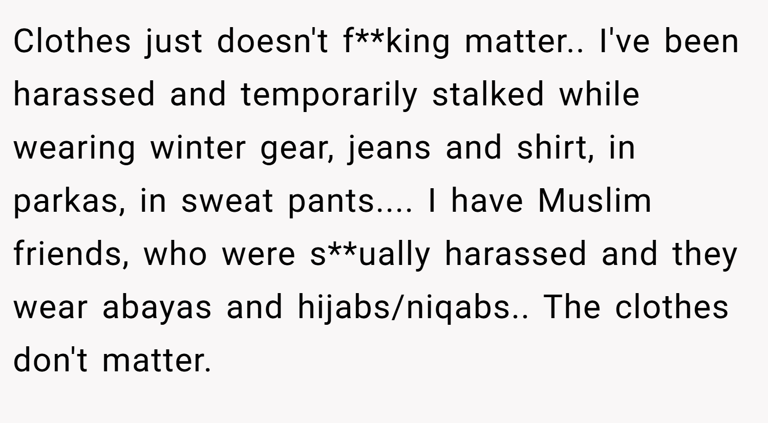 Clothes just doesn't f**king matter.. I've been harassed and temporarily stalked while wearing winter gear, jeans and shirt, in parkas, in sweat pants.... I have Muslim friends, who were s**ually harassed and they wear abayas and hijabs/niqabs.. The clothes don't matter.