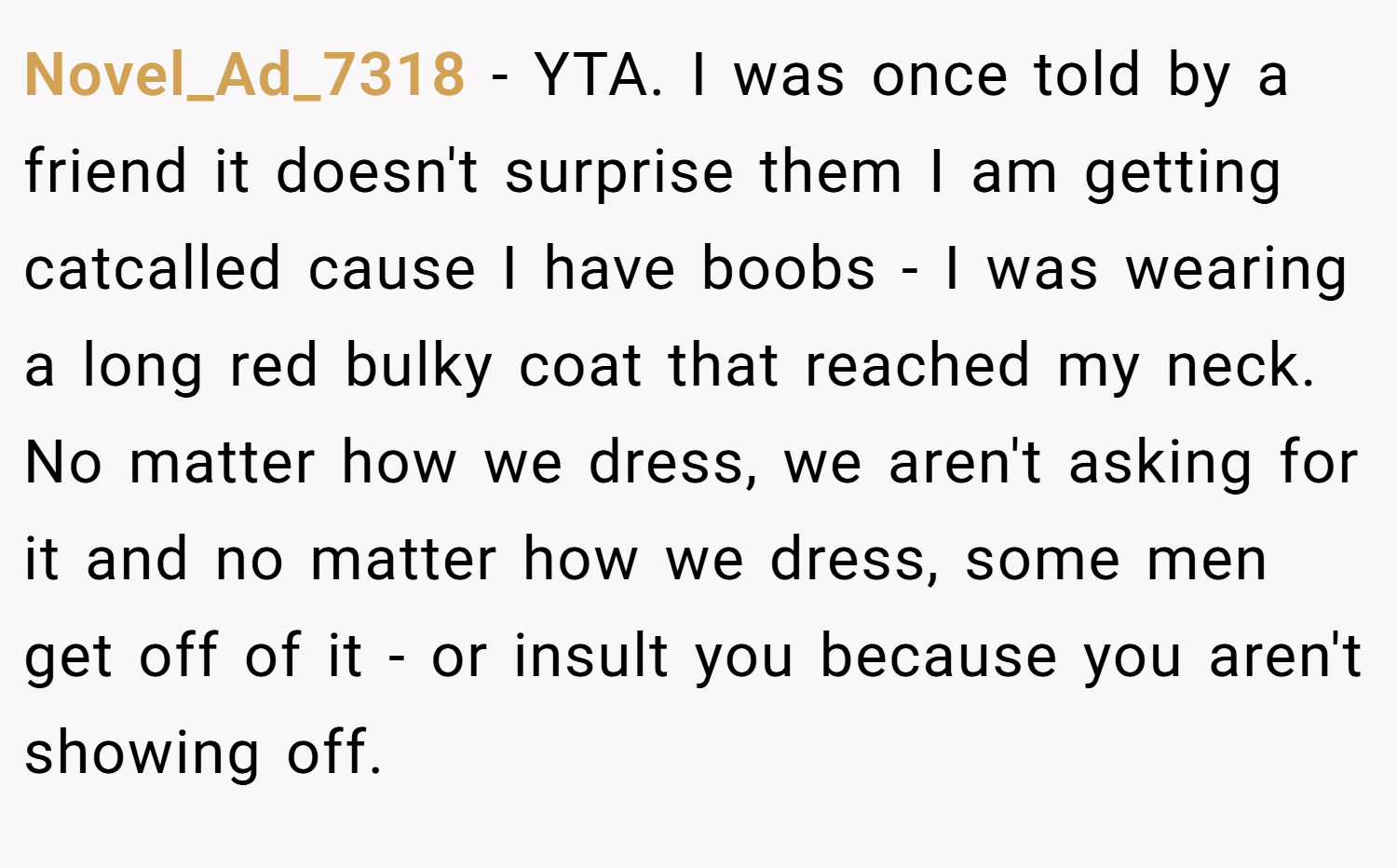 Novel_Ad_7318 − YTA. I was once told by a friend it doesn't surprise them I am getting catcalled cause I have boobs - I was wearing a long red bulky coat that reached my neck. No matter how we dress, we aren't asking for it and no matter how we dress, some men get off of it - or insult you because you aren't showing off.