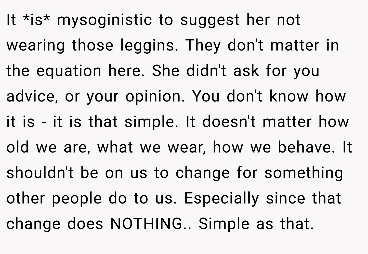 It *is* mysoginistic to suggest her not wearing those leggins. They don't matter in the equation here. She didn't ask for you advice, or your opinion. You don't know how it is - it is that simple. It doesn't matter how old we are, what we wear, how we behave. It shouldn't be on us to change for something other people do to us. Especially since that change does NOTHING.. Simple as that.