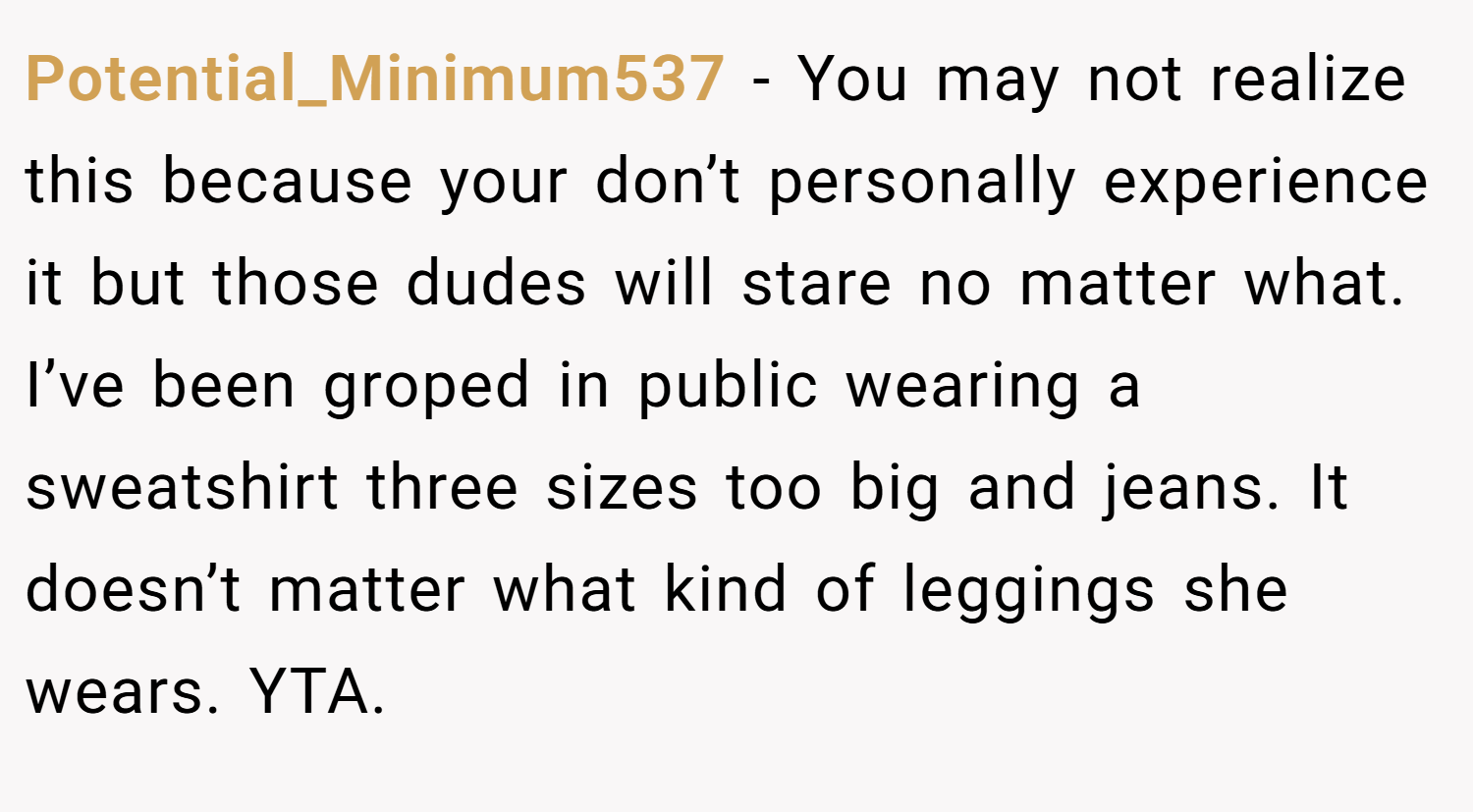 Potential_Minimum537 − You may not realize this because your don’t personally experience it but those dudes will stare no matter what. I’ve been groped in public wearing a sweatshirt three sizes too big and jeans. It doesn’t matter what kind of leggings she wears. YTA.
