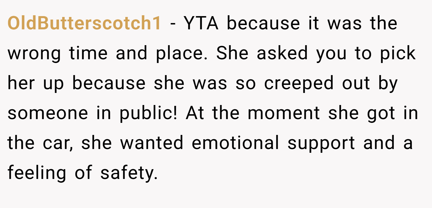OldButterscotch1 − YTA because it was the wrong time and place. She asked you to pick her up because she was so creeped out by someone in public! At the moment she got in the car, she wanted emotional support and a feeling of safety.
