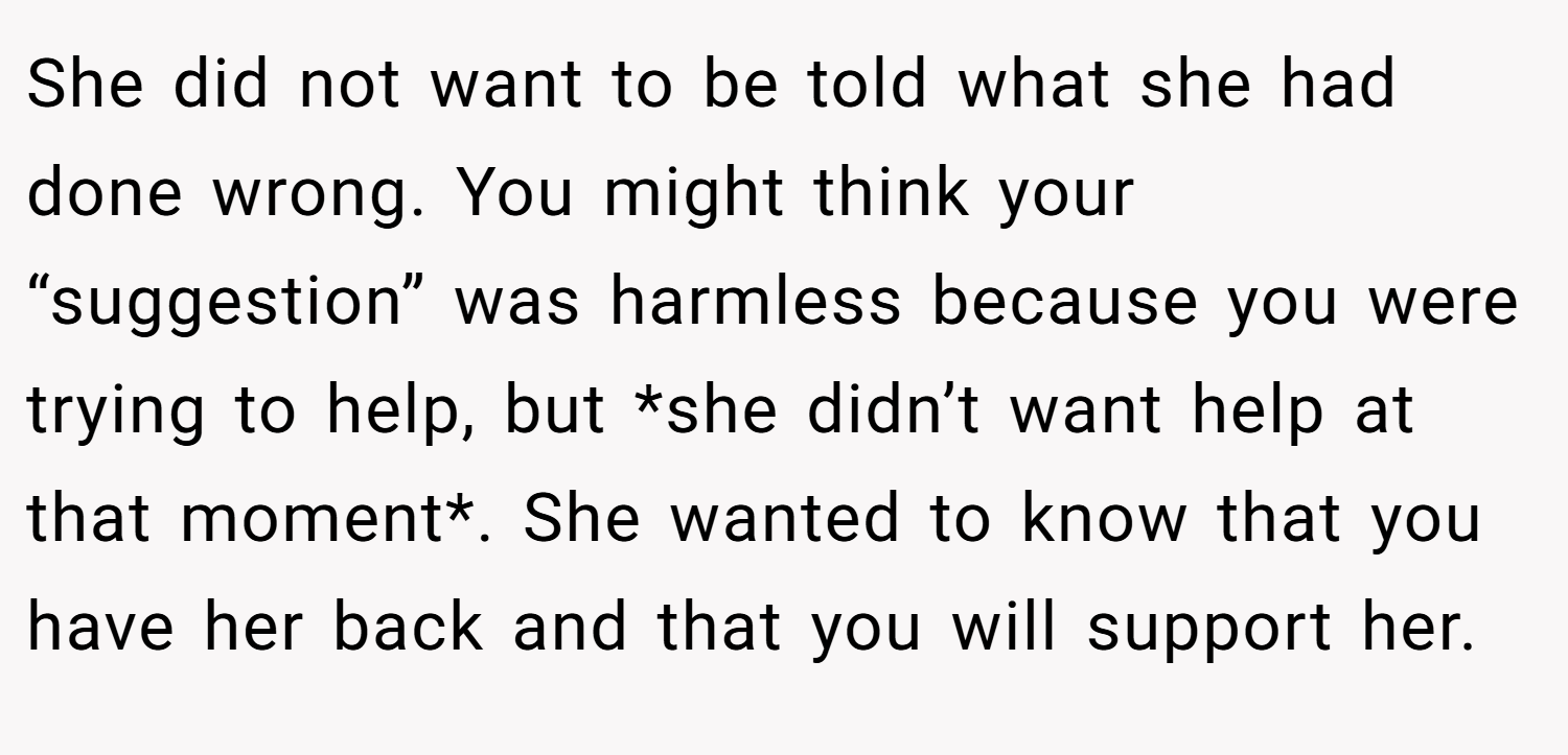 She did not want to be told what she had done wrong. You might think your “suggestion” was harmless because you were trying to help, but *she didn’t want help at that moment*. She wanted to know that you have her back and that you will support her.