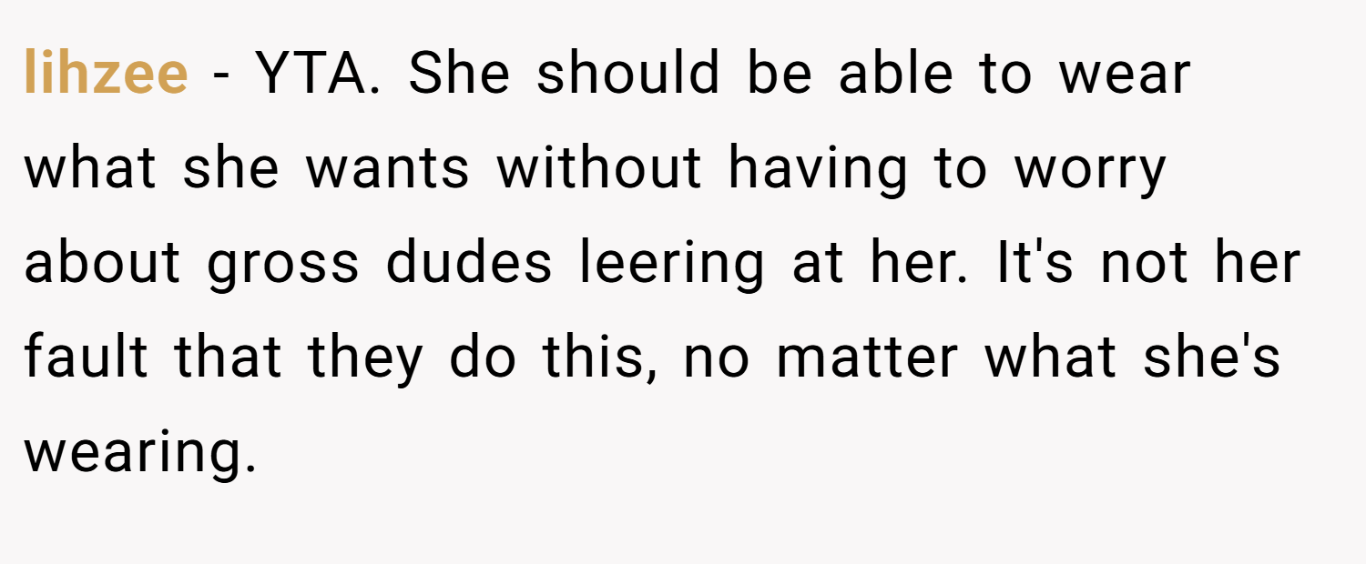lihzee − YTA. She should be able to wear what she wants without having to worry about gross dudes leering at her. It's not her fault that they do this, no matter what she's wearing.