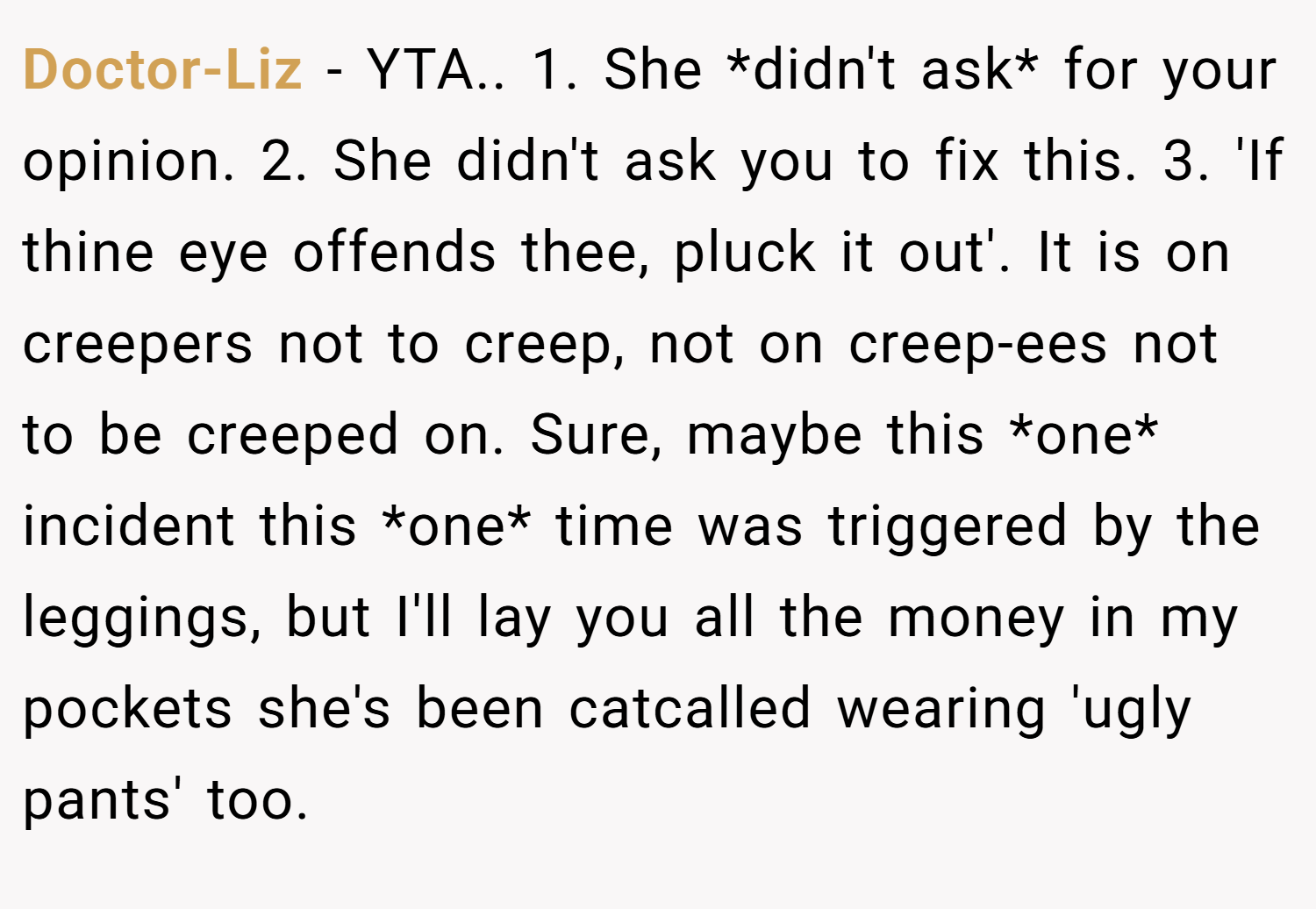 Doctor-Liz − YTA.. 1. She *didn't ask* for your opinion. 2. She didn't ask you to fix this. 3. 'If thine eye offends thee, pluck it out'. It is on creepers not to creep, not on creep-ees not to be creeped on. Sure, maybe this *one* incident this *one* time was triggered by the leggings, but I'll lay you all the money in my pockets she's been catcalled wearing 'ugly pants' too.