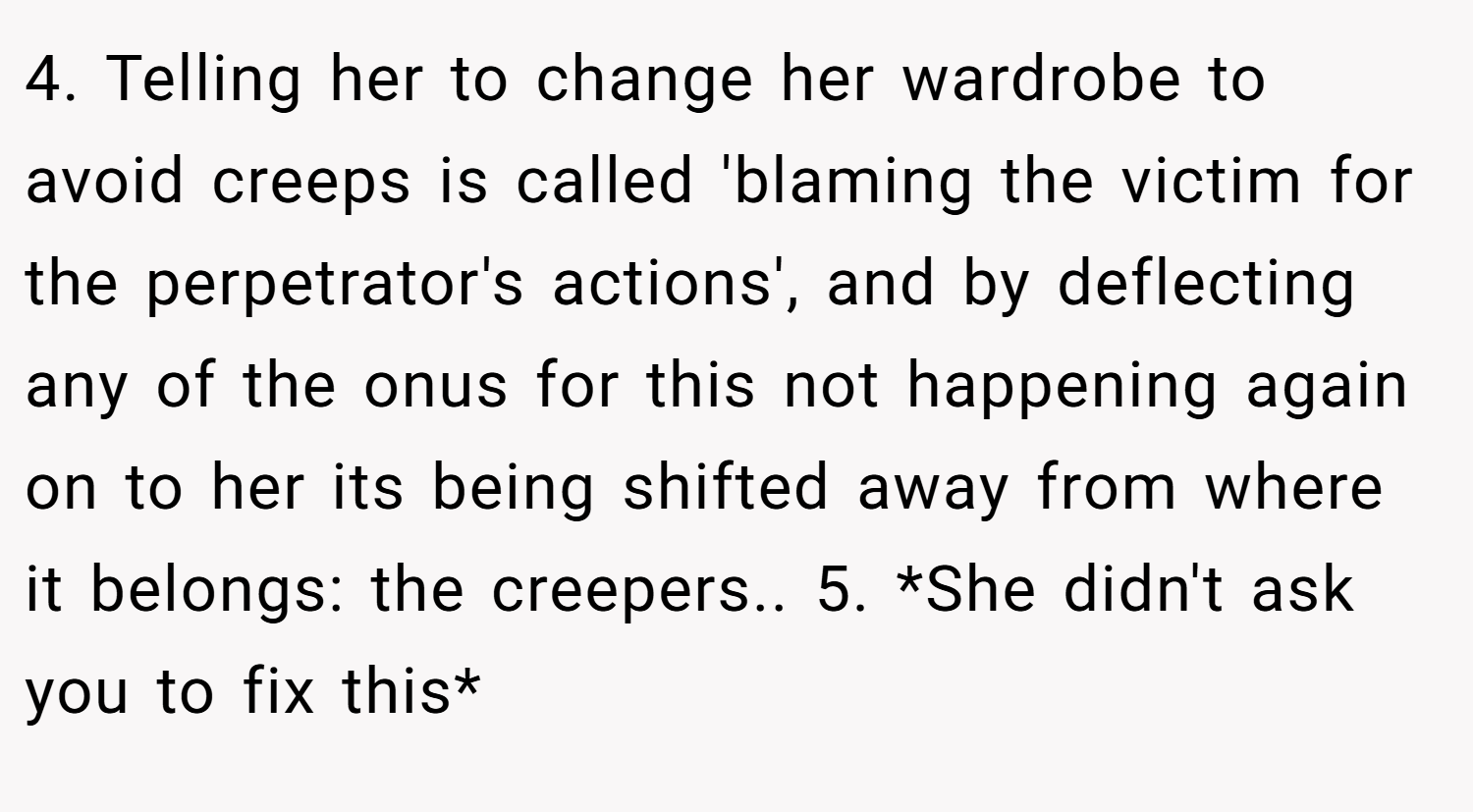 4. Telling her to change her wardrobe to avoid creeps is called 'blaming the victim for the perpetrator's actions', and by deflecting any of the onus for this not happening again on to her its being shifted away from where it belongs: the creepers.. 5. *She didn't ask you to fix this*