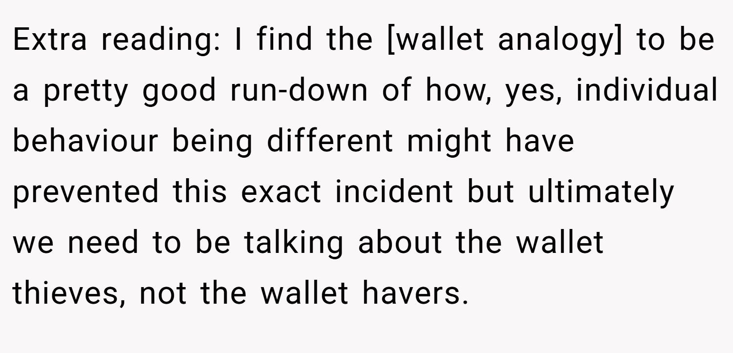 Extra reading: I find the [wallet analogy] to be a pretty good run-down of how, yes, individual behaviour being different might have prevented this exact incident but ultimately we need to be talking about the wallet thieves, not the wallet havers.