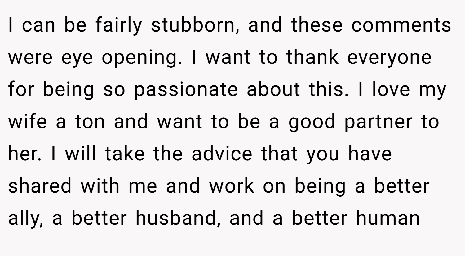 I can be fairly stubborn, and these comments were eye opening. I want to thank everyone for being so passionate about this. I love my wife a ton and want to be a good partner to her. I will take the advice that you have shared with me and work on being a better ally, a better husband, and a better human