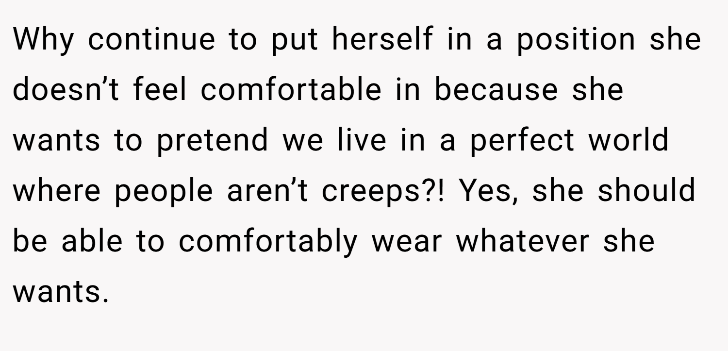 Why continue to put herself in a position she doesn’t feel comfortable in because she wants to pretend we live in a perfect world where people aren’t creeps?! Yes, she should be able to comfortably wear whatever she wants.