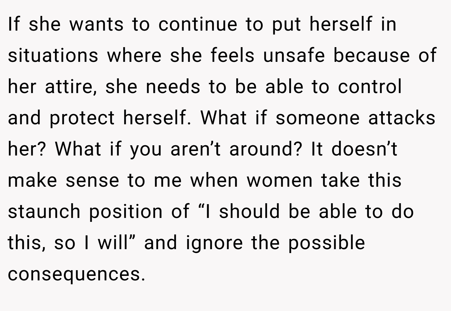 If she wants to continue to put herself in situations where she feels unsafe because of her attire, she needs to be able to control and protect herself. What if someone attacks her? What if you aren’t around? It doesn’t make sense to me when women take this staunch position of “I should be able to do this, so I will” and ignore the possible consequences.