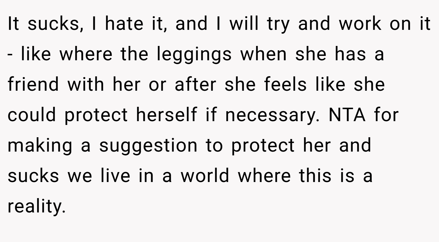It sucks, I hate it, and I will try and work on it - like where the leggings when she has a friend with her or after she feels like she could protect herself if necessary. NTA for making a suggestion to protect her and sucks we live in a world where this is a reality.