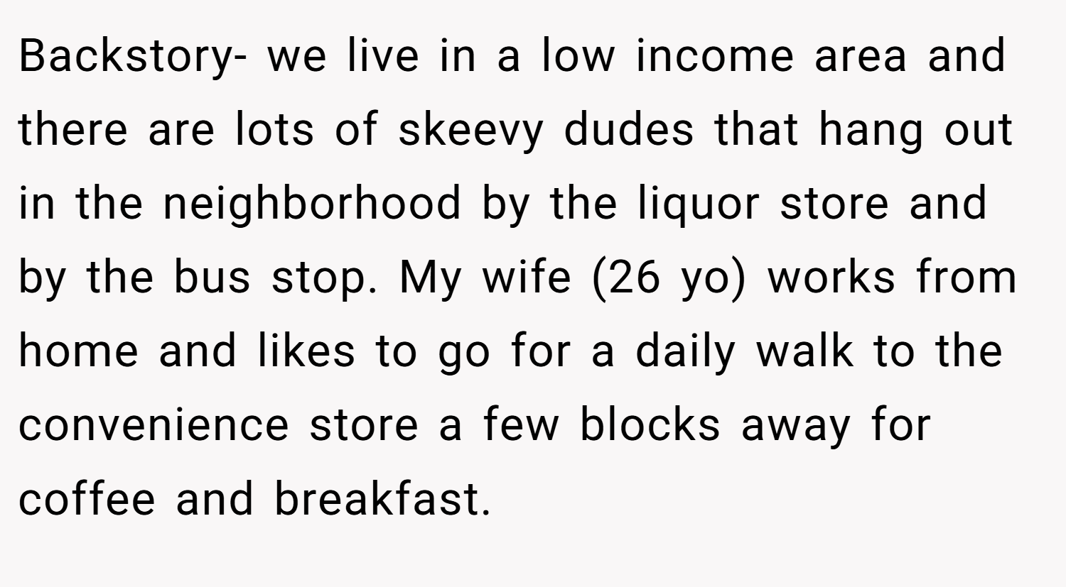 Backstory- we live in a low income area and there are lots of skeevy dudes that hang out in the neighborhood by the liquor store and by the bus stop. My wife (26 yo) works from home and likes to go for a daily walk to the convenience store a few blocks away for coffee and breakfast.