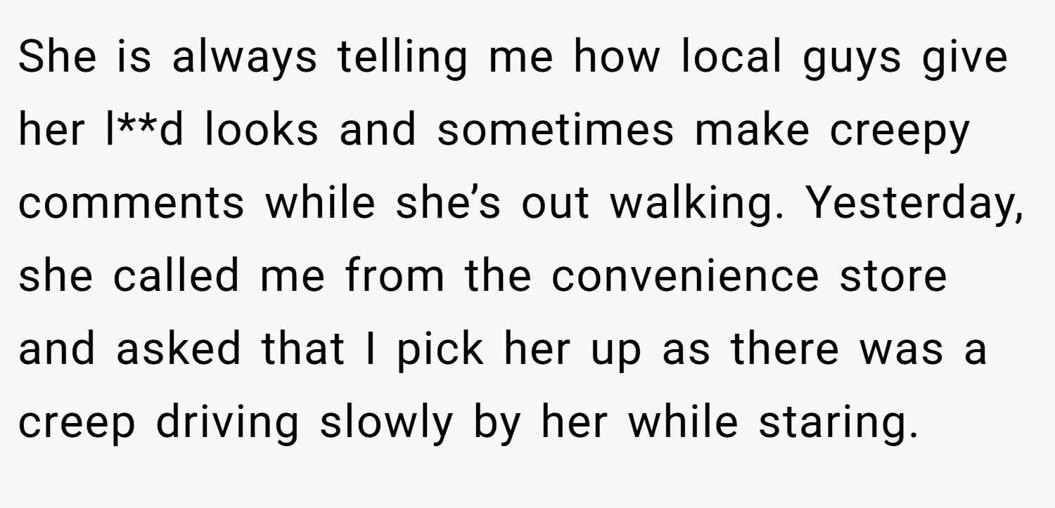 She is always telling me how local guys give her l**d looks and sometimes make creepy comments while she’s out walking. Yesterday, she called me from the convenience store and asked that I pick her up as there was a creep driving slowly by her while staring.