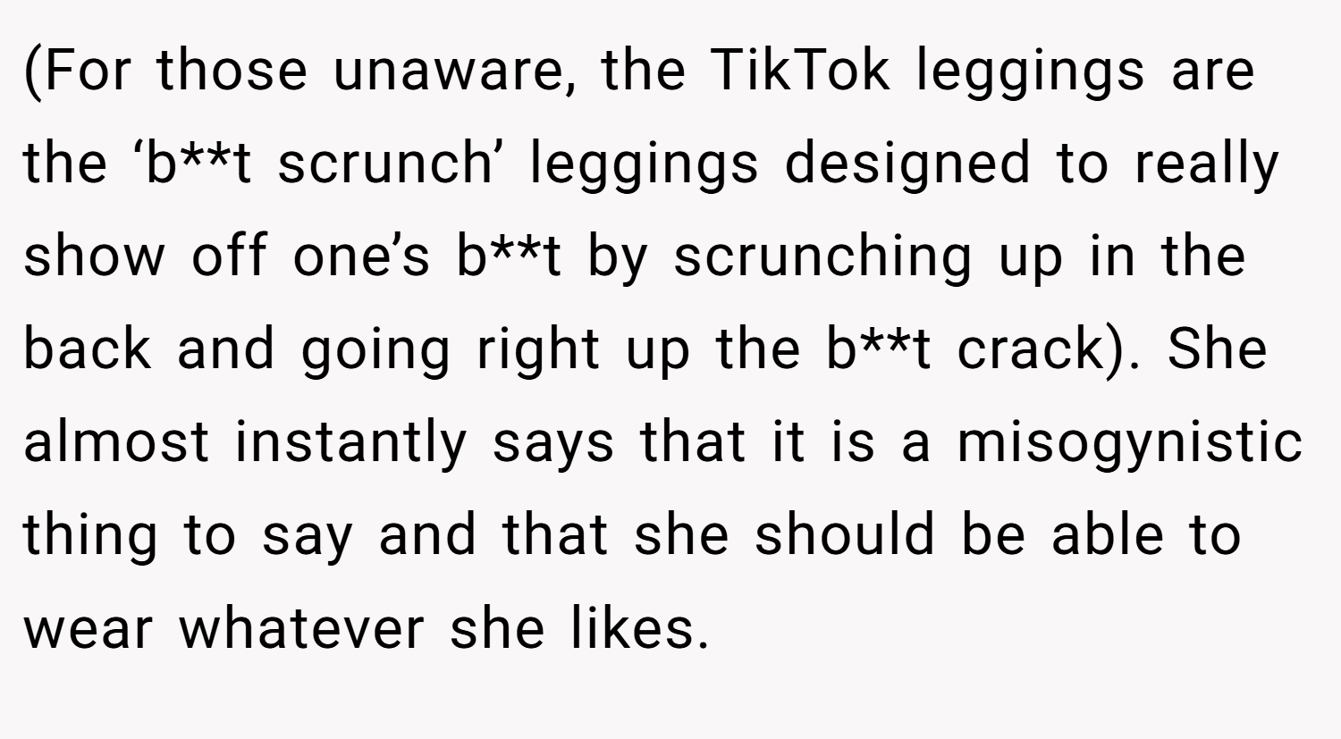 (For those unaware, the TikTok leggings are the ‘b**t scrunch’ leggings designed to really show off one’s b**t by scrunching up in the back and going right up the b**t crack). She almost instantly says that it is a misogynistic thing to say and that she should be able to wear whatever she likes.