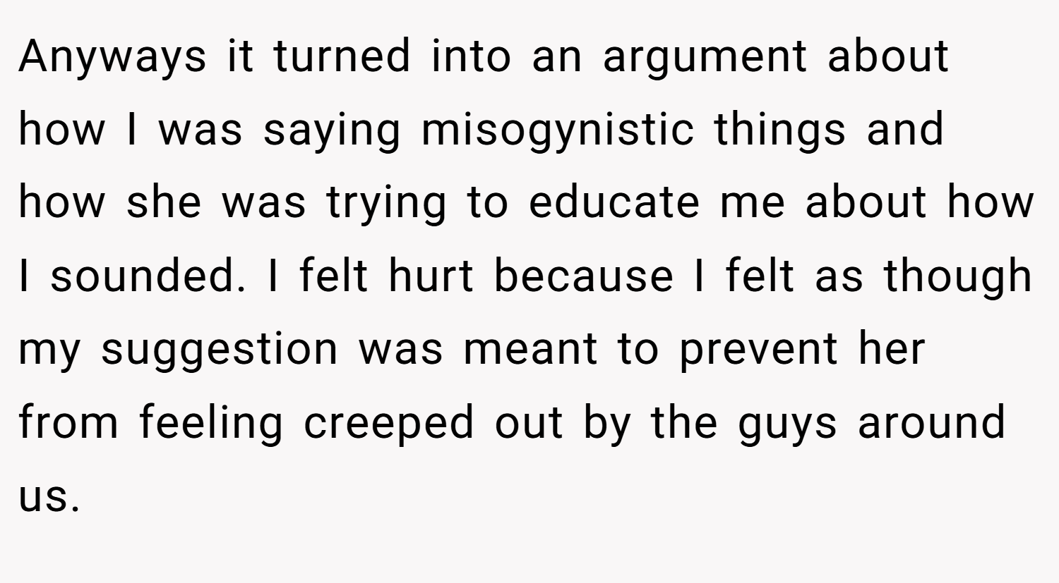 Anyways it turned into an argument about how I was saying misogynistic things and how she was trying to educate me about how I sounded. I felt hurt because I felt as though my suggestion was meant to prevent her from feeling creeped out by the guys around us.