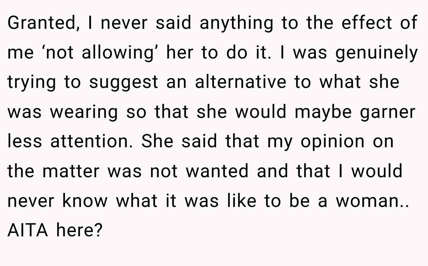 Granted, I never said anything to the effect of me ‘not allowing’ her to do it. I was genuinely trying to suggest an alternative to what she was wearing so that she would maybe garner less attention. She said that my opinion on the matter was not wanted and that I would never know what it was like to be a woman.. AITA here?