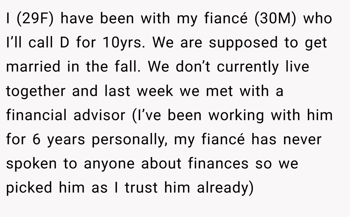 I (29F) have been with my fiancé (30M) who I’ll call D for 10yrs. We are supposed to get married in the fall. We don’t currently live together and last week we met with a financial advisor (I’ve been working with him for 6 years personally, my fiancé has never spoken to anyone about finances so we picked him as I trust him already)