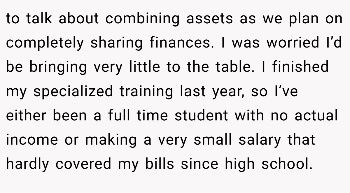 to talk about combining assets as we plan on completely sharing finances. I was worried I’d be bringing very little to the table. I finished my specialized training last year, so I’ve either been a full time student with no actual income or making a very small salary that hardly covered my bills since high school.