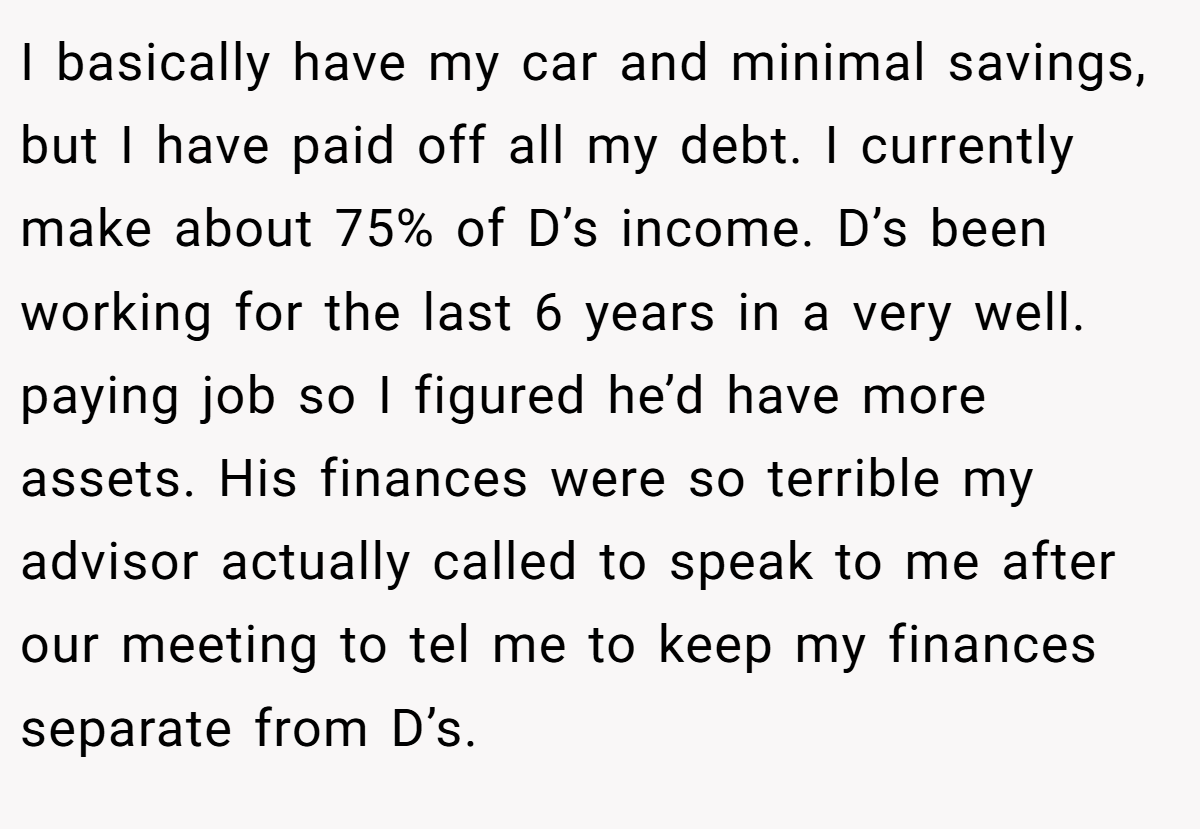 I basically have my car and minimal savings, but I have paid off all my debt. I currently make about 75% of D’s income. D’s been working for the last 6 years in a very well. paying job so I figured he’d have more assets. His finances were so terrible my advisor actually called to speak to me after our meeting to tel me to keep my finances separate from D’s.