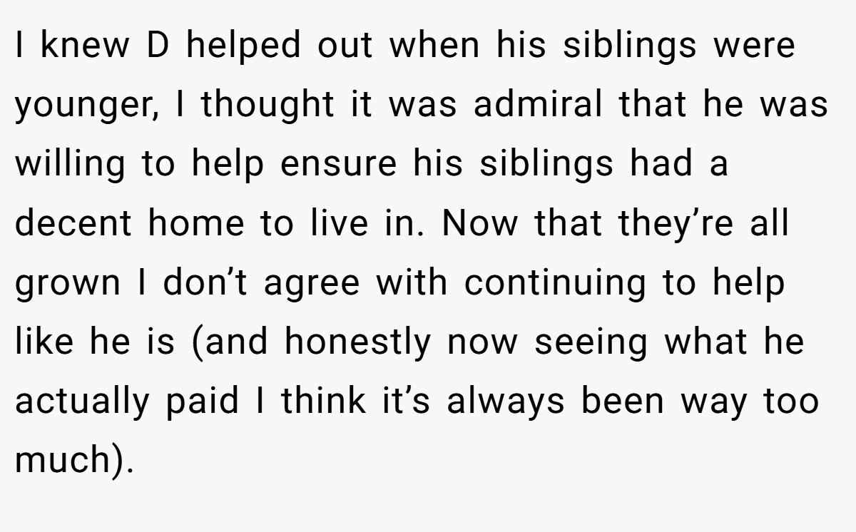 I knew D helped out when his siblings were younger, I thought it was admiral that he was willing to help ensure his siblings had a decent home to live in. Now that they’re all grown I don’t agree with continuing to help like he is (and honestly now seeing what he actually paid I think it’s always been way too much).